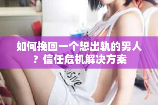 如何挽回一个想出轨的男人？信任危机解决方案