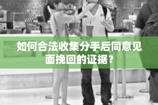 如何合法收集分手后同意见面挽回的证据？