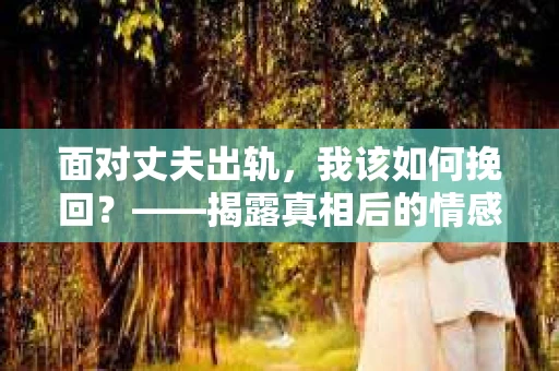 面对丈夫出轨,我该如何挽回?——揭露真相后的情感疗愈与人生决策 面对丈夫出轨,我该如何挽回?——揭露真相后的情感疗愈与人生决策
