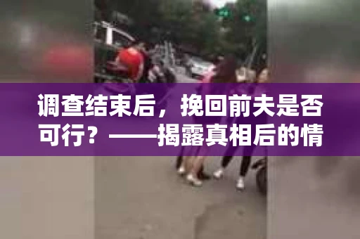 调查结束后，挽回前夫是否可行？——揭露真相后的情感疗愈与人生决策