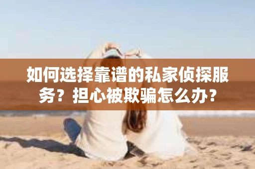 如何选择靠谱的私家侦探服务？担心被欺骗怎么办？