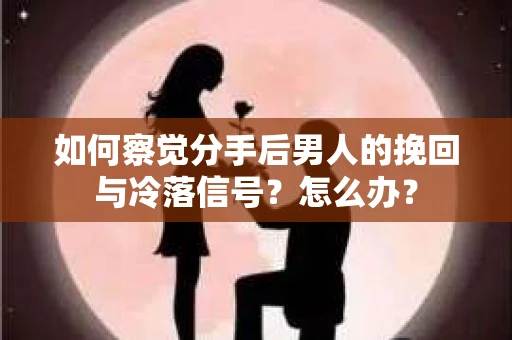 如何察觉分手后男人的挽回与冷落信号？怎么办？