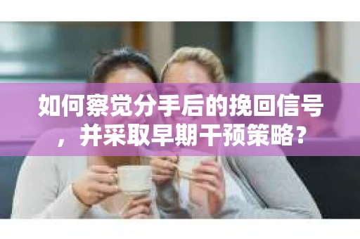 如何察觉分手后的挽回信号，并采取早期干预策略？