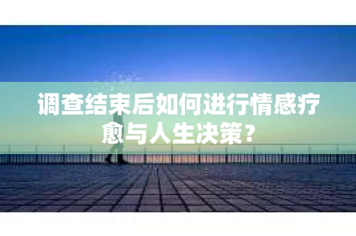 调查结束后如何进行情感疗愈与人生决策? 调查结束后如何进行情感疗愈与人生决策?