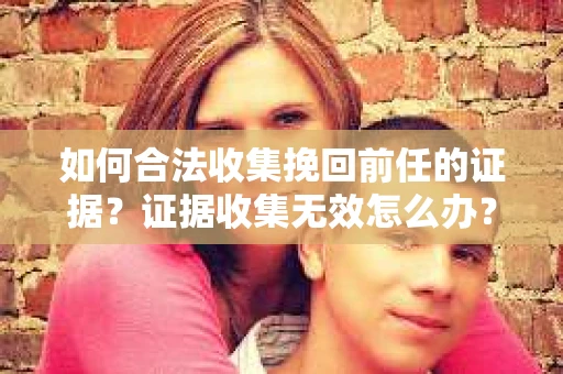 如何合法收集挽回前任的证据?证据收集无效怎么办? 如何合法收集挽回前任的证据?证据收集无效怎么办?