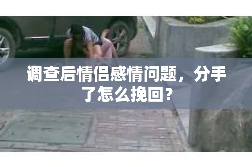 调查后情侣感情问题，分手了怎么挽回？
