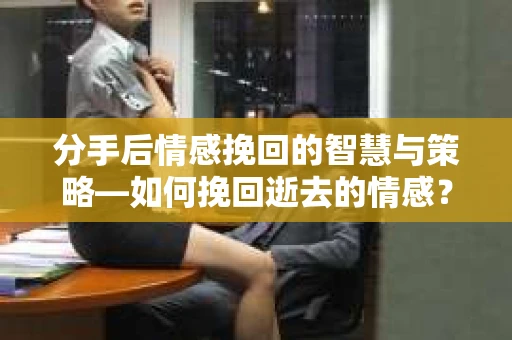 分手后情感挽回的智慧与策略—如何挽回逝去的情感? 分手后情感挽回的智慧与策略—如何挽回逝去的情感?