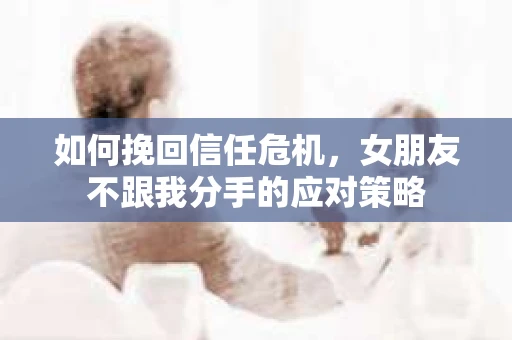 如何挽回信任危机，女朋友不跟我分手的应对策略