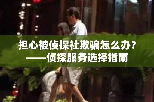 担心被侦探社欺骗怎么办？——侦探服务选择指南